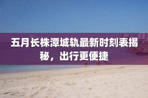 五月长株潭城轨最新时刻表揭秘，出行更便捷