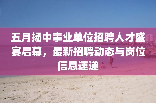 五月扬中事业单位招聘人才盛宴启幕，最新招聘动态与岗位信息速递