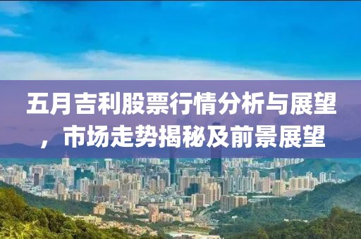 五月吉利股票行情分析与展望，市场走势揭秘及前景展望