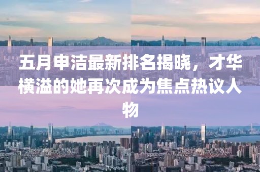 五月申洁最新排名揭晓，才华横溢的她再次成为焦点热议人物