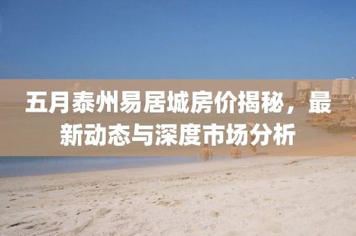 五月泰州易居城房价揭秘，最新动态与深度市场分析