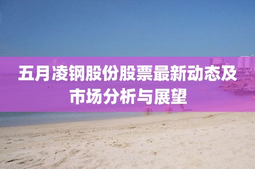 五月凌钢股份股票最新动态及市场分析与展望