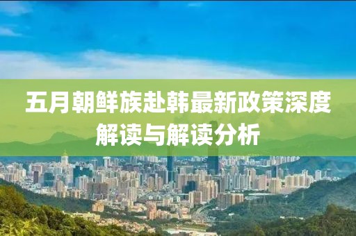 五月朝鲜族赴韩最新政策深度解读与解读分析