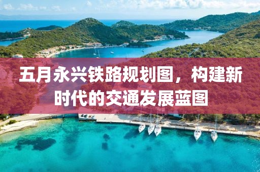 五月永兴铁路规划图，构建新时代的交通发展蓝图