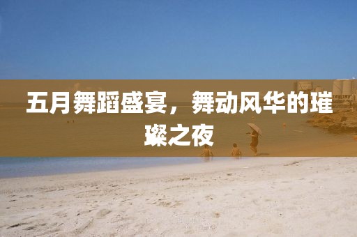 五月舞蹈盛宴，舞动风华的璀璨之夜