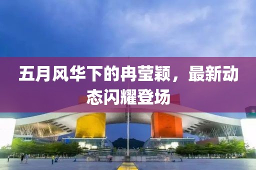 五月风华下的冉莹颖，最新动态闪耀登场