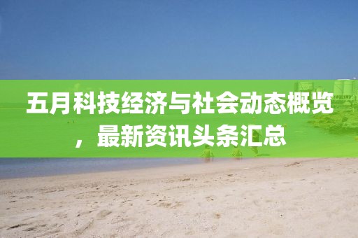 五月科技经济与社会动态概览，最新资讯头条汇总