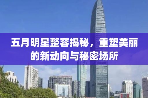 五月明星整容揭秘，重塑美丽的新动向与秘密场所