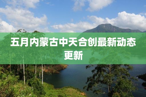 五月内蒙古中天合创最新动态更新