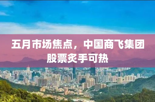 五月市场焦点，中国商飞集团股票炙手可热