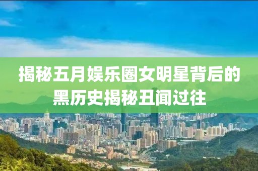 揭秘五月娱乐圈女明星背后的黑历史揭秘丑闻过往