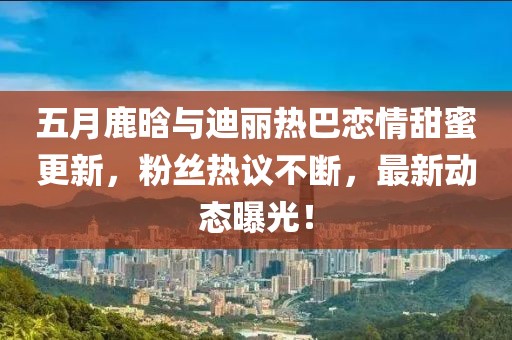 五月鹿晗与迪丽热巴恋情甜蜜更新，粉丝热议不断，最新动态曝光！
