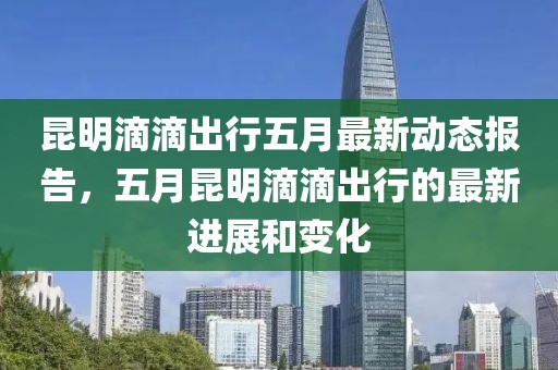 昆明滴滴出行五月最新动态报告，五月昆明滴滴出行的最新进展和变化