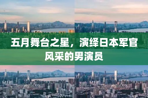 五月舞台之星，演绎日本军官风采的男演员