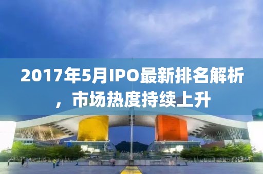 2017年5月IPO最新排名解析，市场热度持续上升
