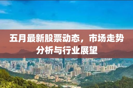 五月最新股票动态，市场走势分析与行业展望