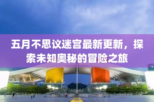 五月不思议迷宫最新更新，探索未知奥秘的冒险之旅