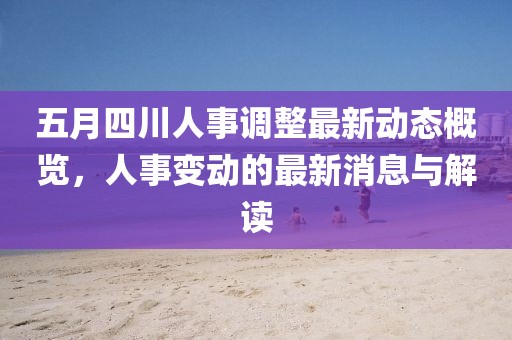 五月四川人事调整最新动态概览，人事变动的最新消息与解读