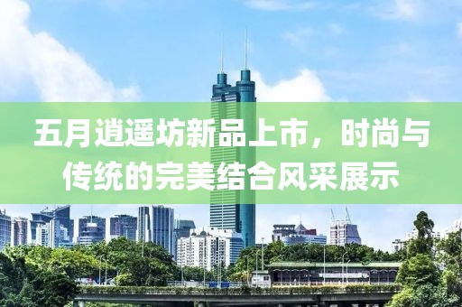 五月逍遥坊新品上市，时尚与传统的完美结合风采展示