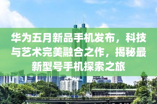 华为五月新品手机发布，科技与艺术完美融合之作，揭秘最新型号手机探索之旅