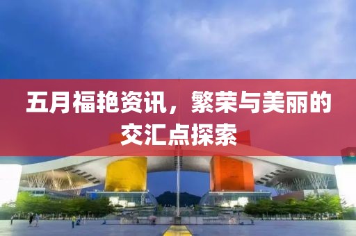 五月福艳资讯，繁荣与美丽的交汇点探索
