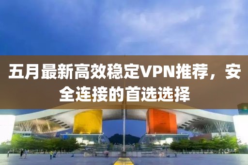 五月最新高效稳定VPN推荐，安全连接的首选选择