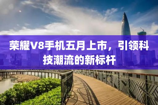 荣耀V8手机五月上市，引领科技潮流的新标杆