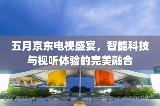 五月京东电视盛宴，智能科技与视听体验的完美融合