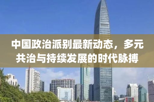 中国政治派别最新动态，多元共治与持续发展的时代脉搏