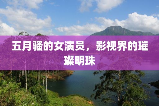 五月骚的女演员，影视界的璀璨明珠