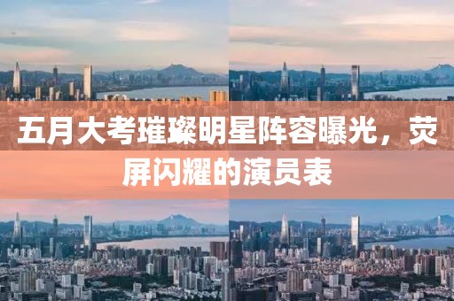 五月大考璀璨明星阵容曝光，荧屏闪耀的演员表