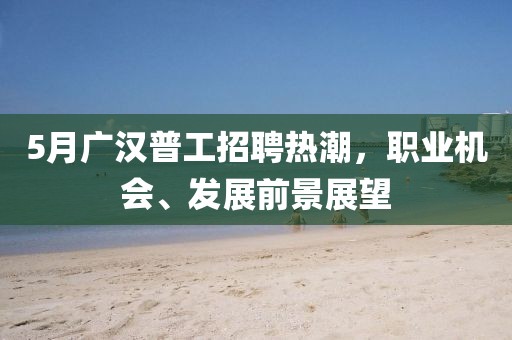 5月广汉普工招聘热潮，职业机会、发展前景展望