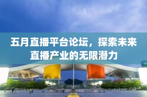 五月直播平台论坛，探索未来直播产业的无限潜力