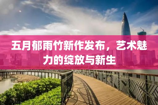 五月郁雨竹新作发布，艺术魅力的绽放与新生