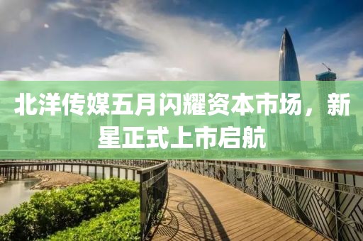 北洋传媒五月闪耀资本市场，新星正式上市启航