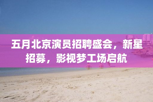 五月北京演员招聘盛会，新星招募，影视梦工场启航