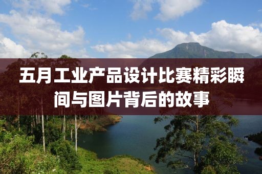 五月工业产品设计比赛精彩瞬间与图片背后的故事