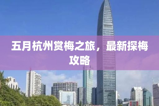 五月杭州赏梅之旅，最新探梅攻略