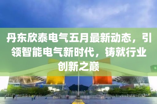 丹东欣泰电气五月最新动态，引领智能电气新时代，铸就行业创新之巅