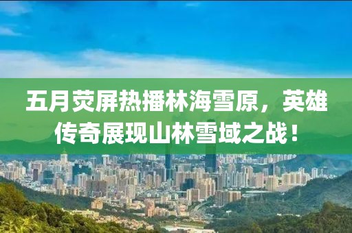 五月荧屏热播林海雪原，英雄传奇展现山林雪域之战！