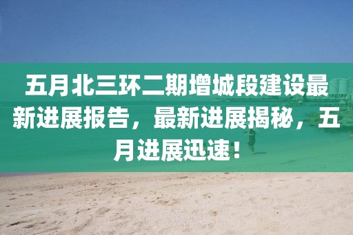 五月北三环二期增城段建设最新进展报告，最新进展揭秘，五月进展迅速！