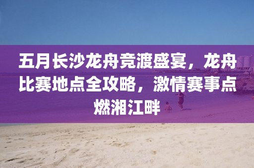 五月长沙龙舟竞渡盛宴，龙舟比赛地点全攻略，激情赛事点燃湘江畔