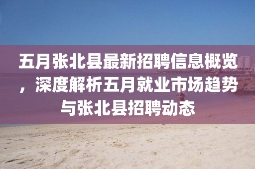 五月张北县最新招聘信息概览，深度解析五月就业市场趋势与张北县招聘动态