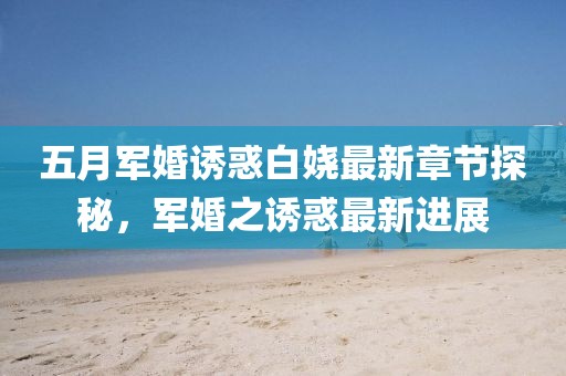 五月军婚诱惑白娆最新章节探秘，军婚之诱惑最新进展