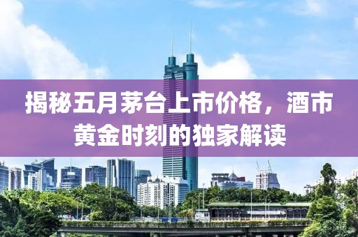 揭秘五月茅台上市价格，酒市黄金时刻的独家解读