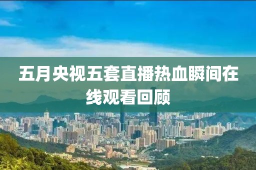 五月央视五套直播热血瞬间在线观看回顾