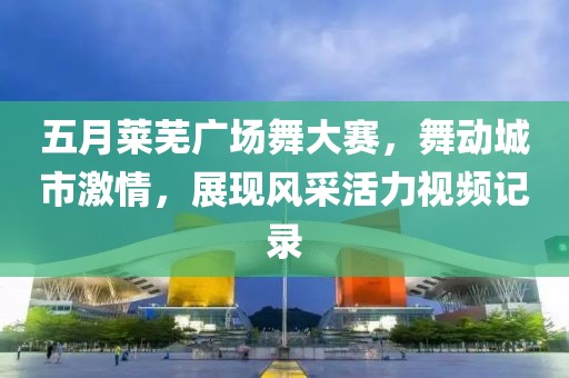 五月莱芜广场舞大赛，舞动城市激情，展现风采活力视频记录