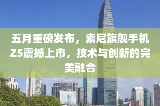 五月重磅发布，索尼旗舰手机Z5震撼上市，技术与创新的完美融合