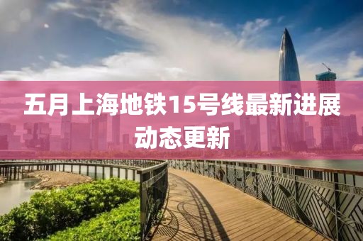 五月上海地铁15号线最新进展动态更新