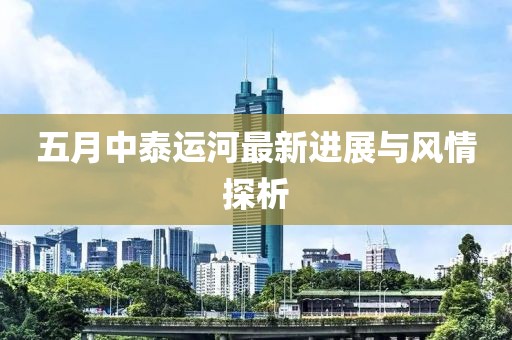 五月中泰运河最新进展与风情探析